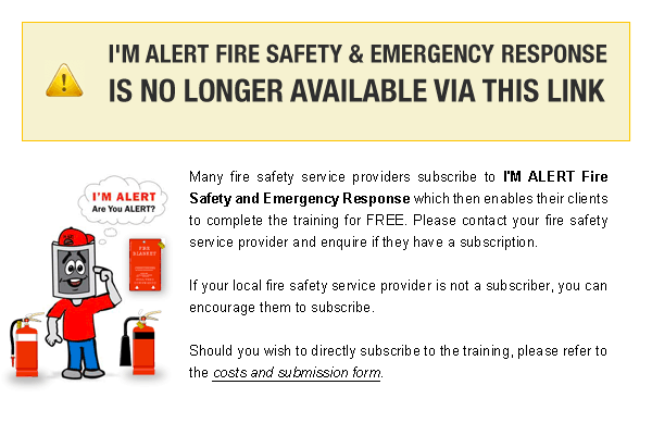 I'M ALERT Fire Safety and Emergency Response is no longer available via this link. Many local governments subscribe to I'M ALERT which then enables employees in that local authority to complete the training for FREE. Please contact your local council and enquire if they have a subscription. If you local council is not a subscriber, you can encourage them to subscribe. Should your organisation wish to directly subscribe to the training, please refer to the costs and submission form