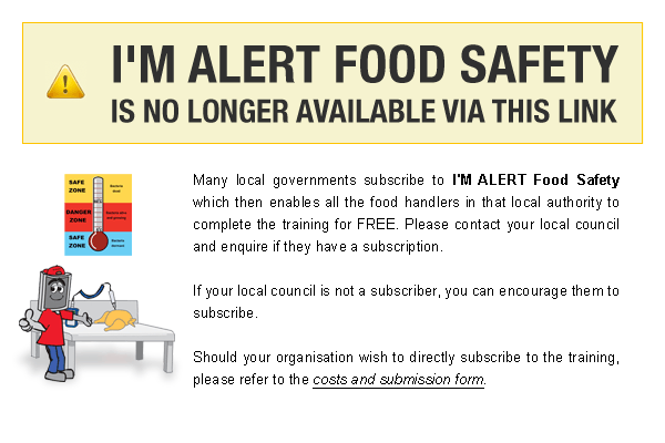 I'M ALERT Food Safety is no longer available via this link. Many local governments subscribe to I'M ALERT Food Safety which then enables all the food handlers in that local authority to complete the training for FREE. Please contact your local council and enquire if they have a subscription. If you local council is not a subscriber, you can encourage them to subscribe. Should your organisation wish to directly subscribe to the training, please refer to the costs and submission form